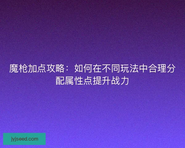 魔枪加点攻略：如何在不同玩法中合理分配属性点提升战力