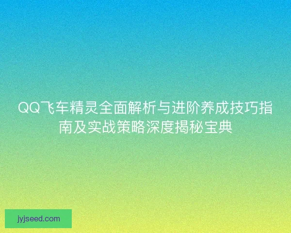 QQ飞车精灵全面解析与进阶养成技巧指南及实战策略深度揭秘宝典