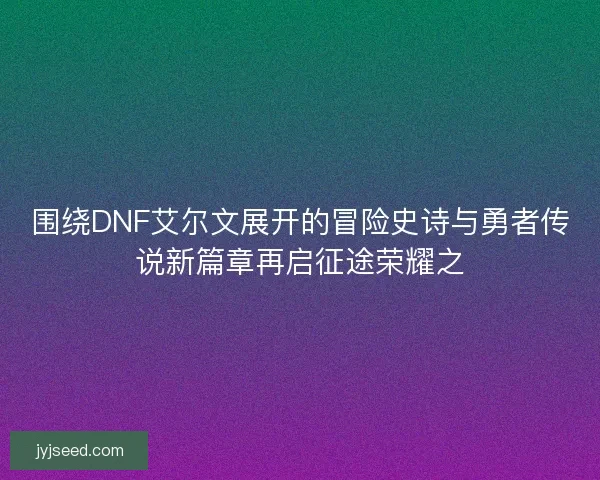 围绕DNF艾尔文展开的冒险史诗与勇者传说新篇章再启征途荣耀之