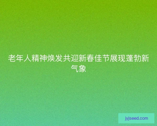 老年人精神焕发共迎新春佳节展现蓬勃新气象 老年人精神焕发共迎新春佳节展现蓬勃新气象