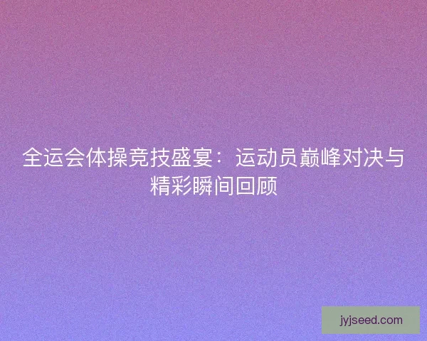 全运会体操竞技盛宴:运动员巅峰对决与精彩瞬间回顾 全运会体操竞技盛宴:运动员巅峰对决与精彩瞬间回顾