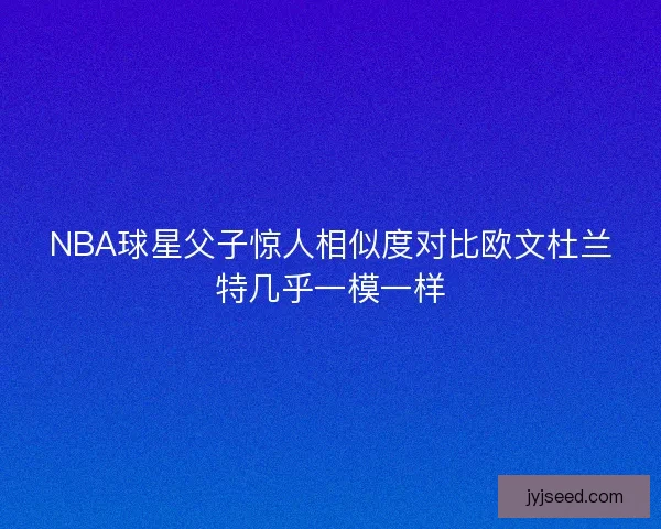 NBA球星父子惊人相似度对比欧文杜兰特几乎一模一样
