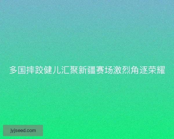 多国摔跤健儿汇聚新疆赛场激烈角逐荣耀