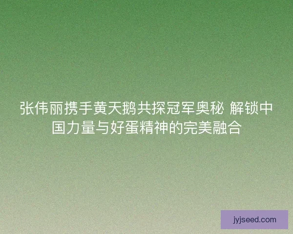 张伟丽携手黄天鹅共探冠军奥秘 解锁中国力量与好蛋精神的完美融合