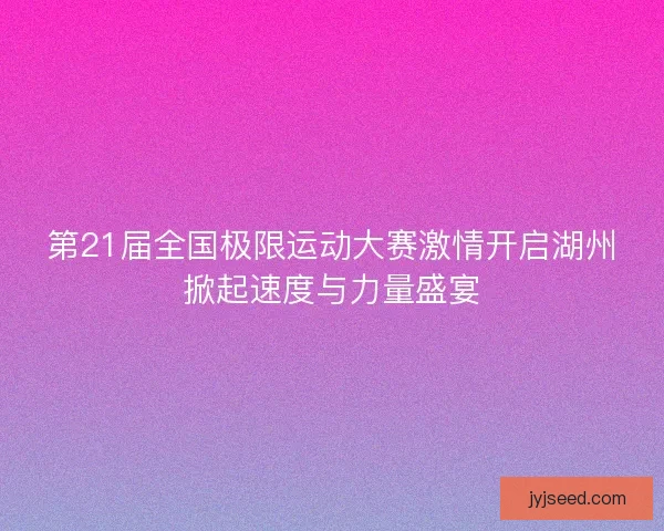 第21届全国极限运动大赛激情开启湖州掀起速度与力量盛宴