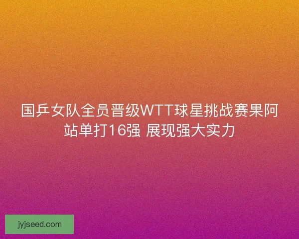 国乒女队全员晋级WTT球星挑战赛果阿站单打16强 展现强大实力 国乒女队全员晋级WTT球星挑战赛果阿站单打16强 展现强大实力