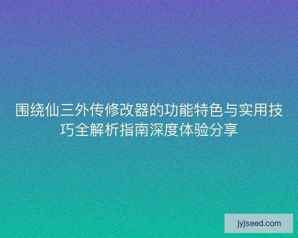 围绕仙三外传修改器的功能特色与实用技巧全解析指南深度体验分享