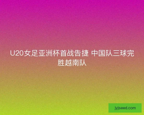 U20女足亚洲杯首战告捷 中国队三球完胜越南队 U20女足亚洲杯首战告捷 中国队三球完胜越南队