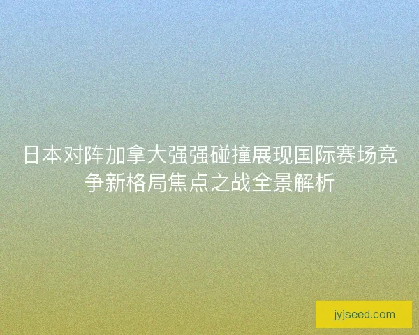 日本对阵加拿大强强碰撞展现国际赛场竞争新格局焦点之战全景解析 日本对阵加拿大强强碰撞展现国际赛场竞争新格局焦点之战全景解析