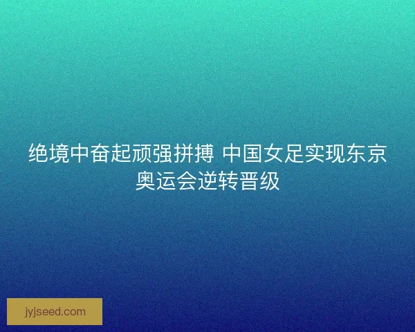 绝境中奋起顽强拼搏 中国女足实现东京奥运会逆转晋级 绝境中奋起顽强拼搏 中国女足实现东京奥运会逆转晋级
