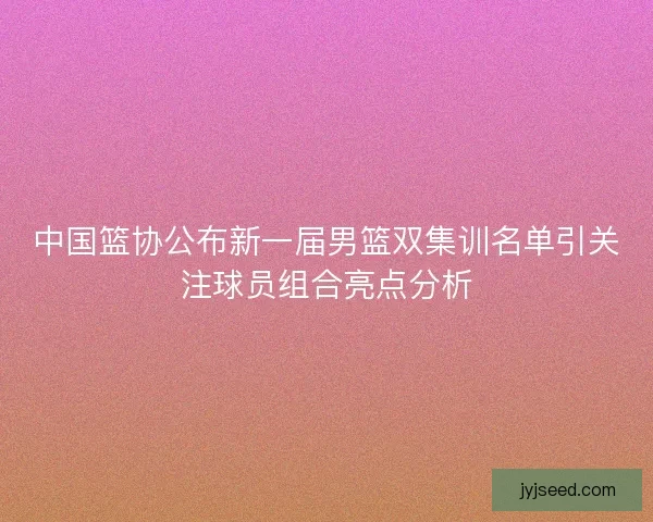 中国篮协公布新一届男篮双集训名单引关注球员组合亮点分析 中国篮协公布新一届男篮双集训名单引关注球员组合亮点分析