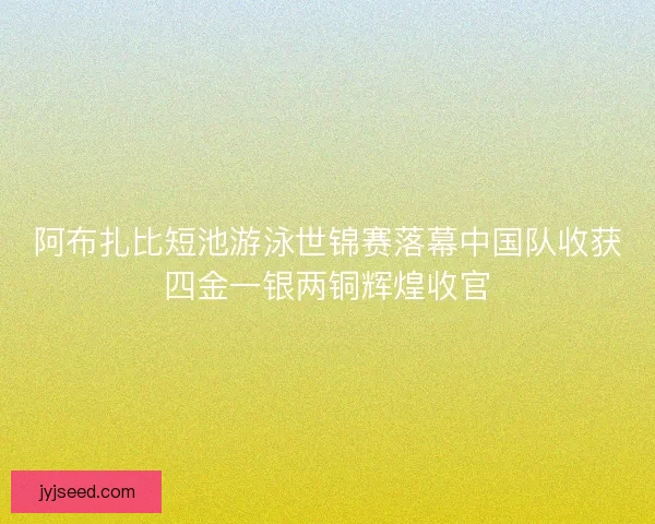 阿布扎比短池游泳世锦赛落幕中国队收获四金一银两铜辉煌收官