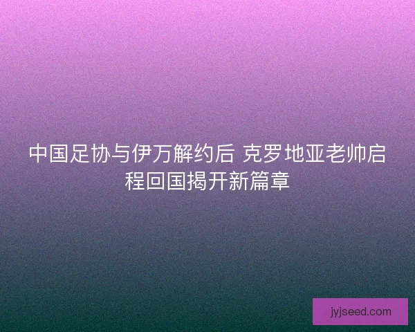 中国足协与伊万解约后 克罗地亚老帅启程回国揭开新篇章