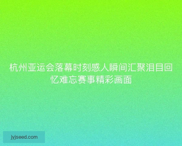 杭州亚运会落幕时刻感人瞬间汇聚泪目回忆难忘赛事精彩画面
