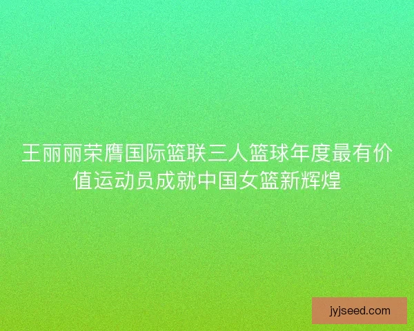 王丽丽荣膺国际篮联三人篮球年度最有价值运动员成就中国女篮新辉煌