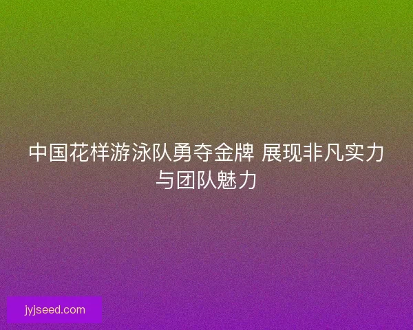 中国花样游泳队勇夺金牌 展现非凡实力与团队魅力