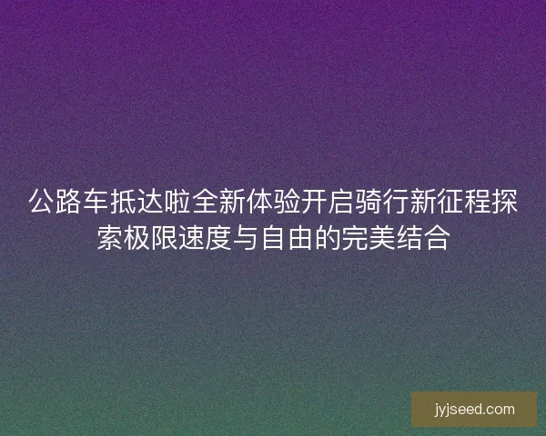 公路车抵达啦全新体验开启骑行新征程探索极限速度与自由的完美结合