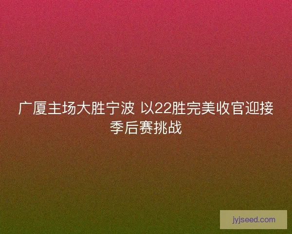 广厦主场大胜宁波 以22胜完美收官迎接季后赛挑战