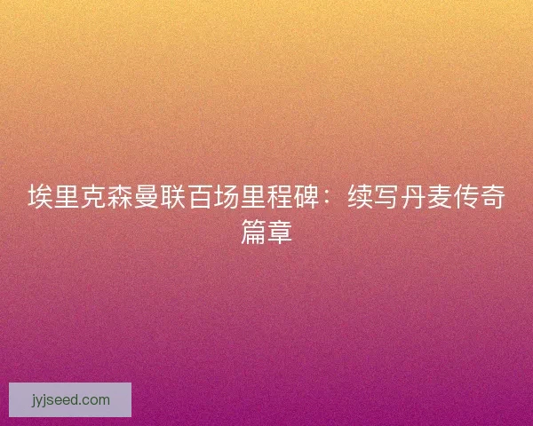 埃里克森曼联百场里程碑：续写丹麦传奇篇章